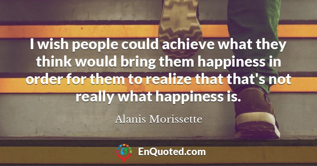 I wish people could achieve what they think would bring them happiness in order for them to realize that that's not really what happiness is.