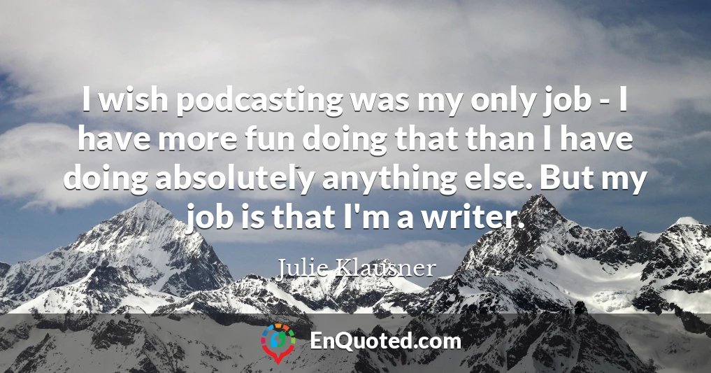 I wish podcasting was my only job - I have more fun doing that than I have doing absolutely anything else. But my job is that I'm a writer.