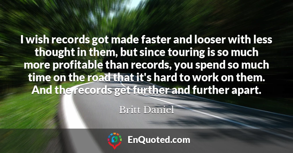 I wish records got made faster and looser with less thought in them, but since touring is so much more profitable than records, you spend so much time on the road that it's hard to work on them. And the records get further and further apart.