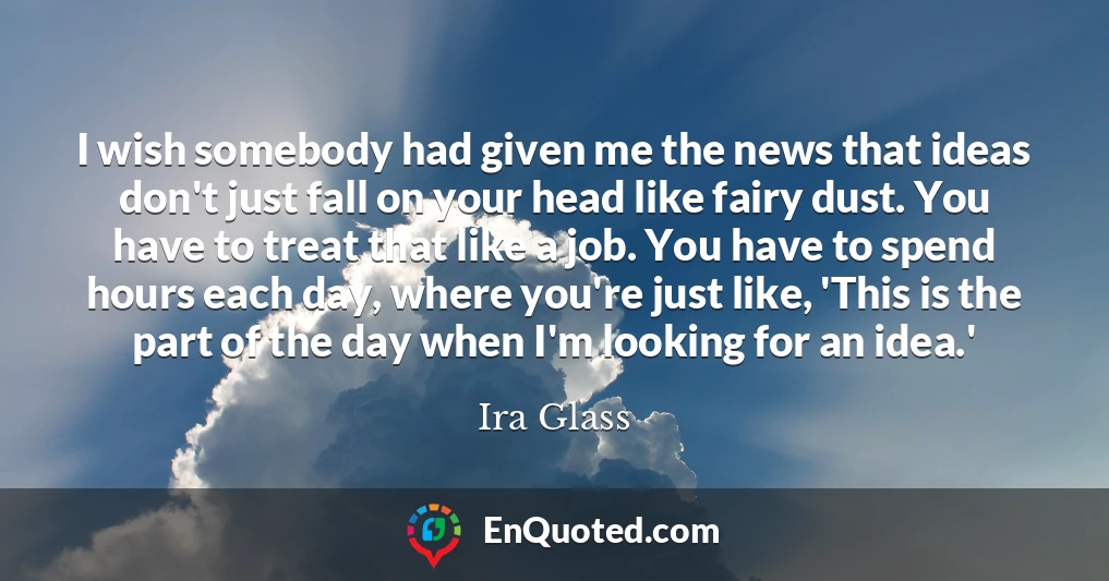 I wish somebody had given me the news that ideas don't just fall on your head like fairy dust. You have to treat that like a job. You have to spend hours each day, where you're just like, 'This is the part of the day when I'm looking for an idea.'