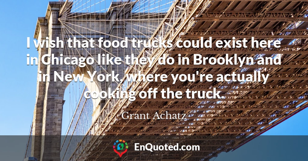 I wish that food trucks could exist here in Chicago like they do in Brooklyn and in New York, where you're actually cooking off the truck.