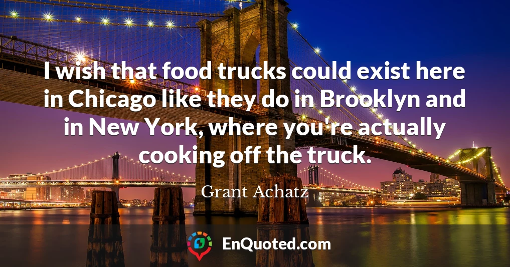 I wish that food trucks could exist here in Chicago like they do in Brooklyn and in New York, where you're actually cooking off the truck.