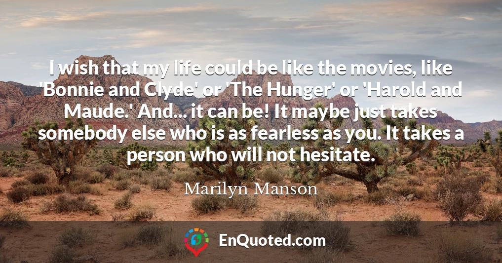 I wish that my life could be like the movies, like 'Bonnie and Clyde' or 'The Hunger' or 'Harold and Maude.' And... it can be! It maybe just takes somebody else who is as fearless as you. It takes a person who will not hesitate.