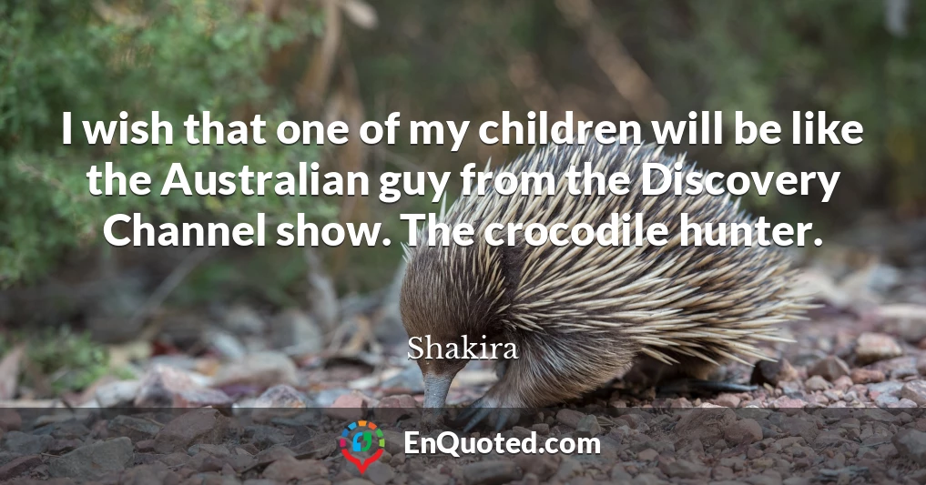 I wish that one of my children will be like the Australian guy from the Discovery Channel show. The crocodile hunter.