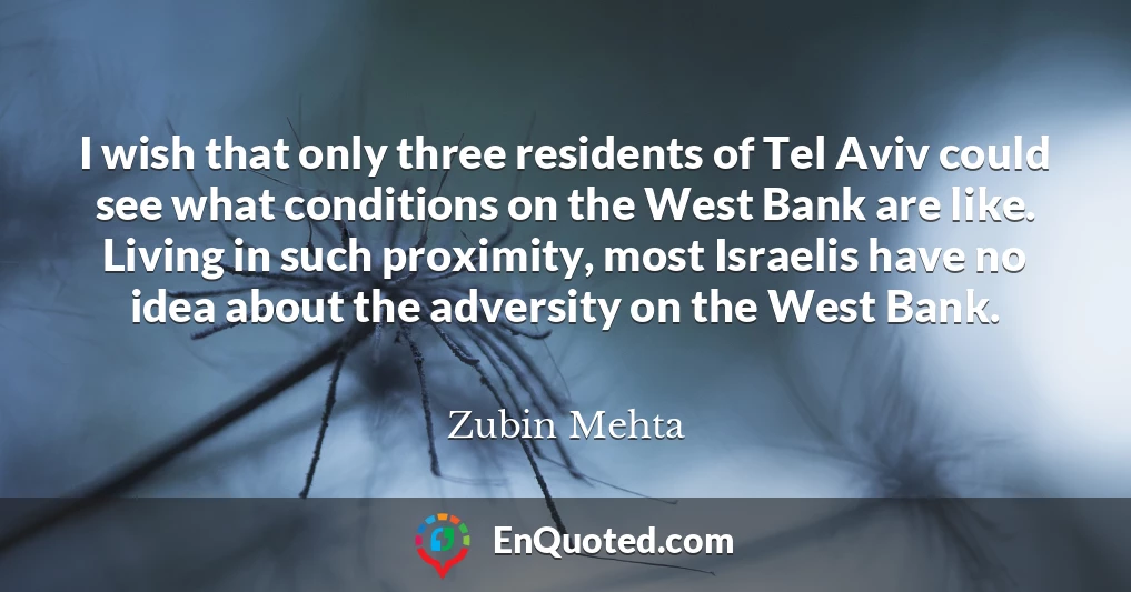I wish that only three residents of Tel Aviv could see what conditions on the West Bank are like. Living in such proximity, most Israelis have no idea about the adversity on the West Bank.