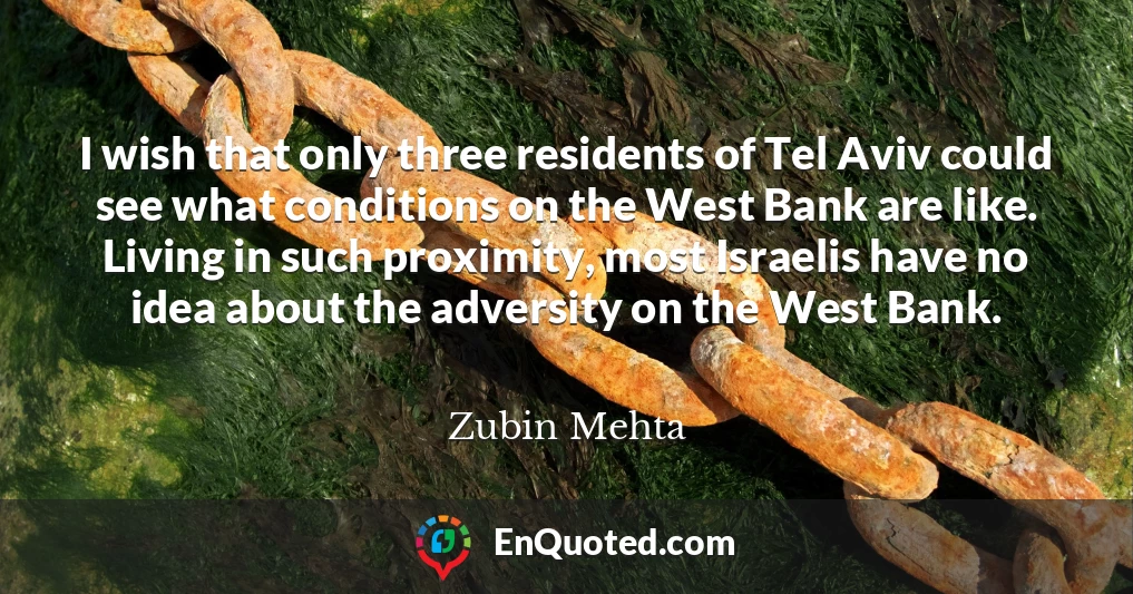 I wish that only three residents of Tel Aviv could see what conditions on the West Bank are like. Living in such proximity, most Israelis have no idea about the adversity on the West Bank.