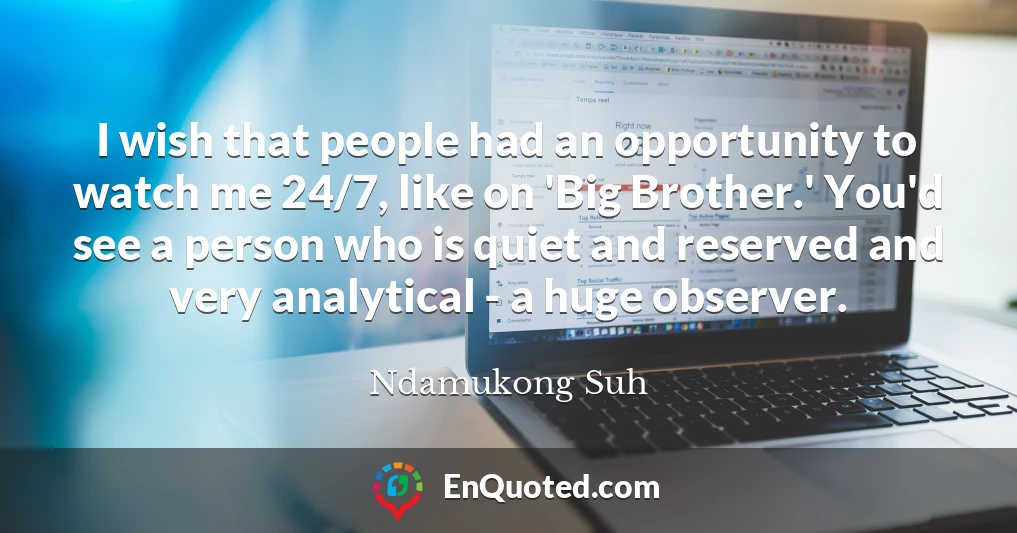 I wish that people had an opportunity to watch me 24/7, like on 'Big Brother.' You'd see a person who is quiet and reserved and very analytical - a huge observer.