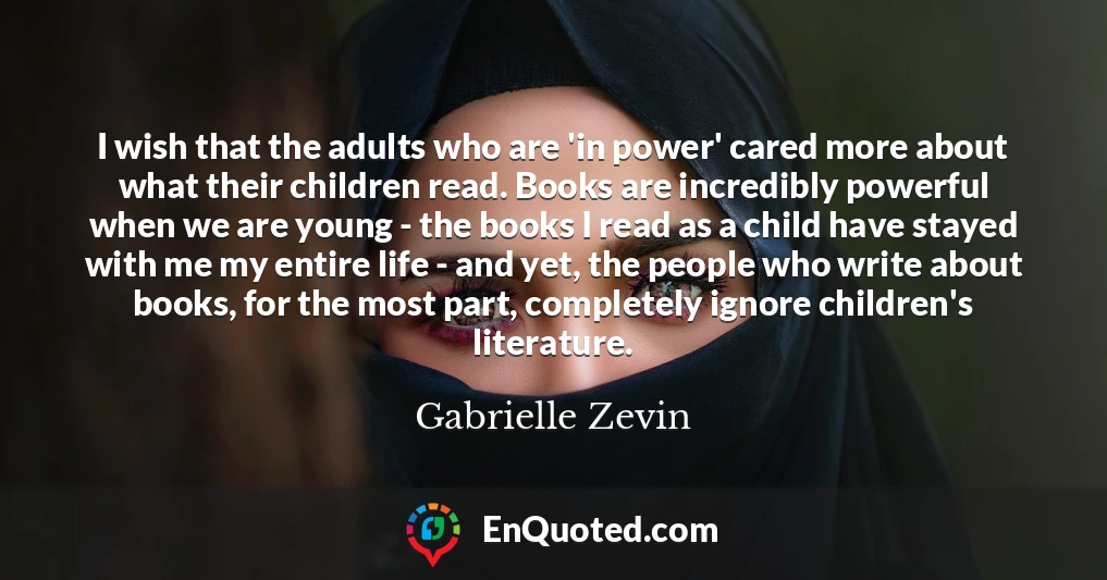 I wish that the adults who are 'in power' cared more about what their children read. Books are incredibly powerful when we are young - the books I read as a child have stayed with me my entire life - and yet, the people who write about books, for the most part, completely ignore children's literature.