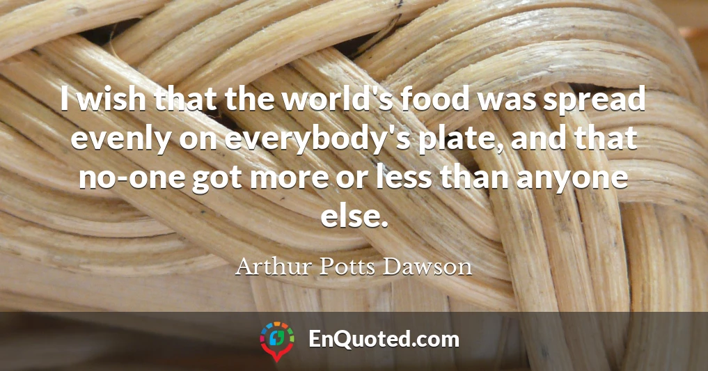 I wish that the world's food was spread evenly on everybody's plate, and that no-one got more or less than anyone else.