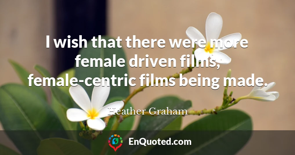 I wish that there were more female driven films, female-centric films being made.