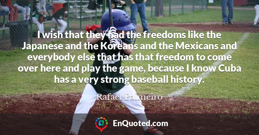 I wish that they had the freedoms like the Japanese and the Koreans and the Mexicans and everybody else that has that freedom to come over here and play the game, because I know Cuba has a very strong baseball history.