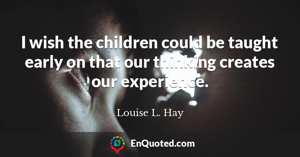 I wish the children could be taught early on that our thinking creates our experience.