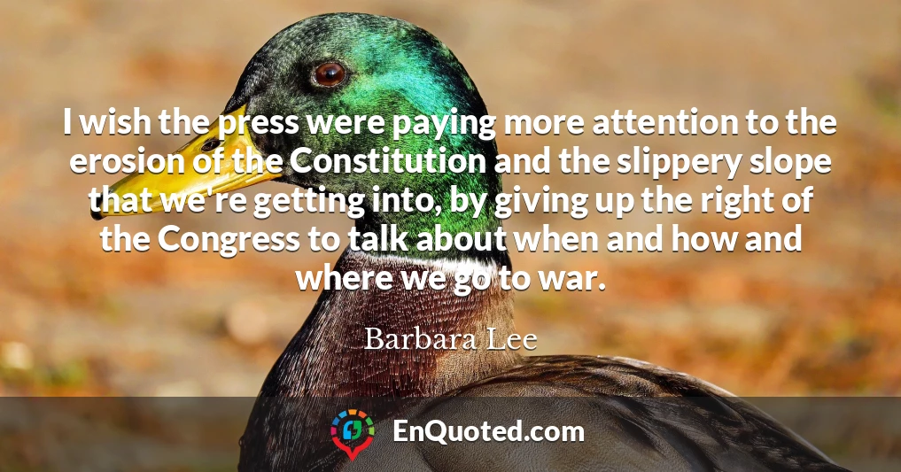 I wish the press were paying more attention to the erosion of the Constitution and the slippery slope that we're getting into, by giving up the right of the Congress to talk about when and how and where we go to war.