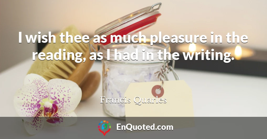 I wish thee as much pleasure in the reading, as I had in the writing.