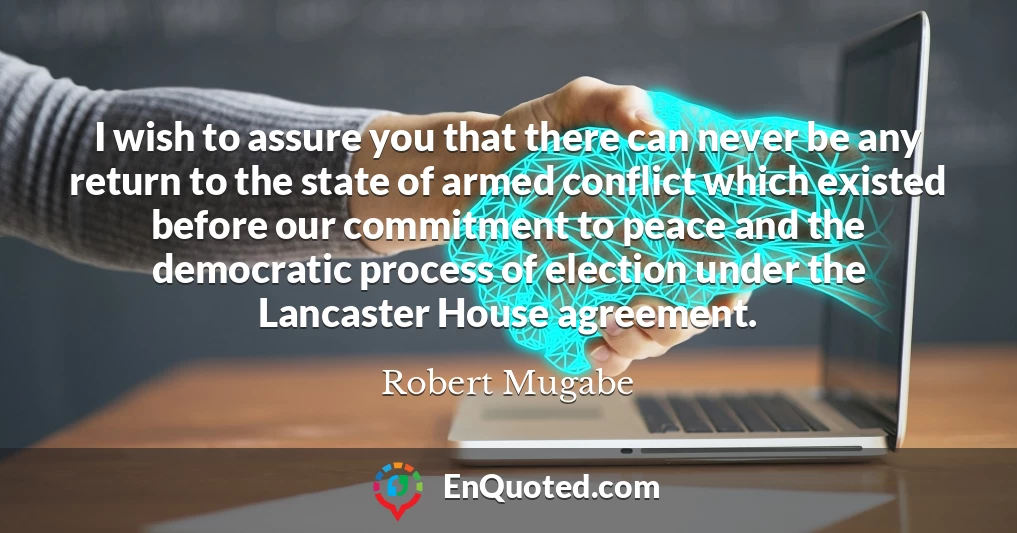 I wish to assure you that there can never be any return to the state of armed conflict which existed before our commitment to peace and the democratic process of election under the Lancaster House agreement.
