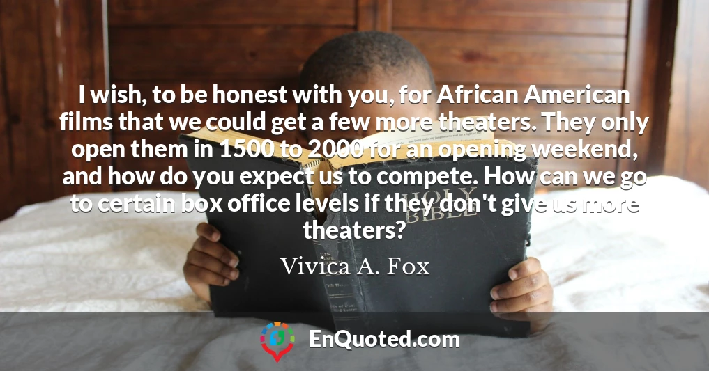 I wish, to be honest with you, for African American films that we could get a few more theaters. They only open them in 1500 to 2000 for an opening weekend, and how do you expect us to compete. How can we go to certain box office levels if they don't give us more theaters?