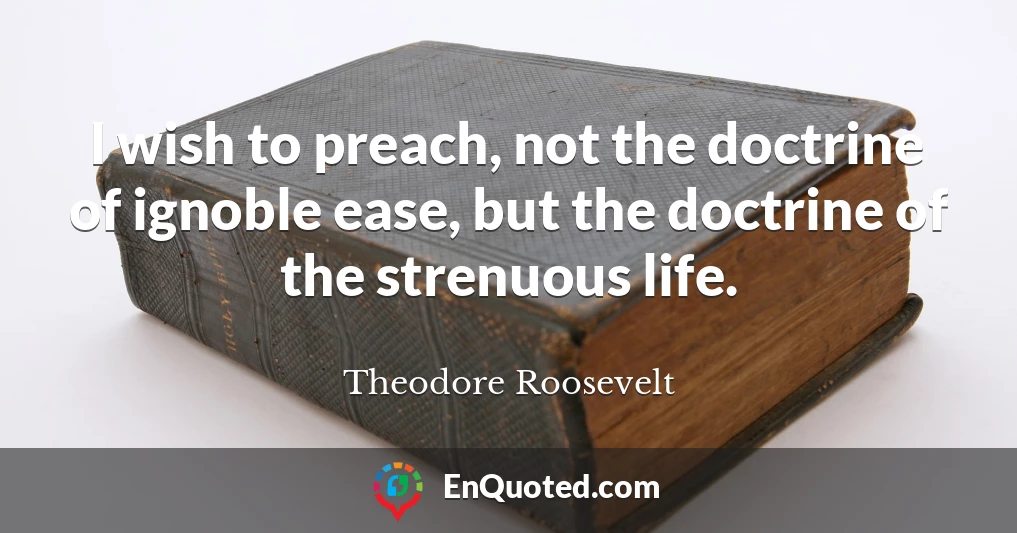 I wish to preach, not the doctrine of ignoble ease, but the doctrine of the strenuous life.
