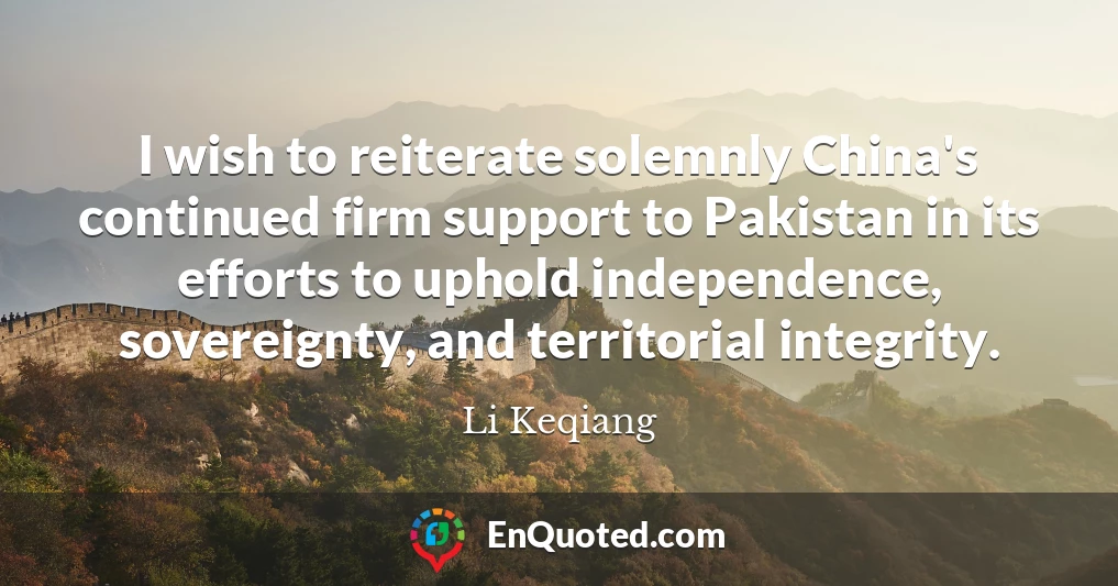 I wish to reiterate solemnly China's continued firm support to Pakistan in its efforts to uphold independence, sovereignty, and territorial integrity.