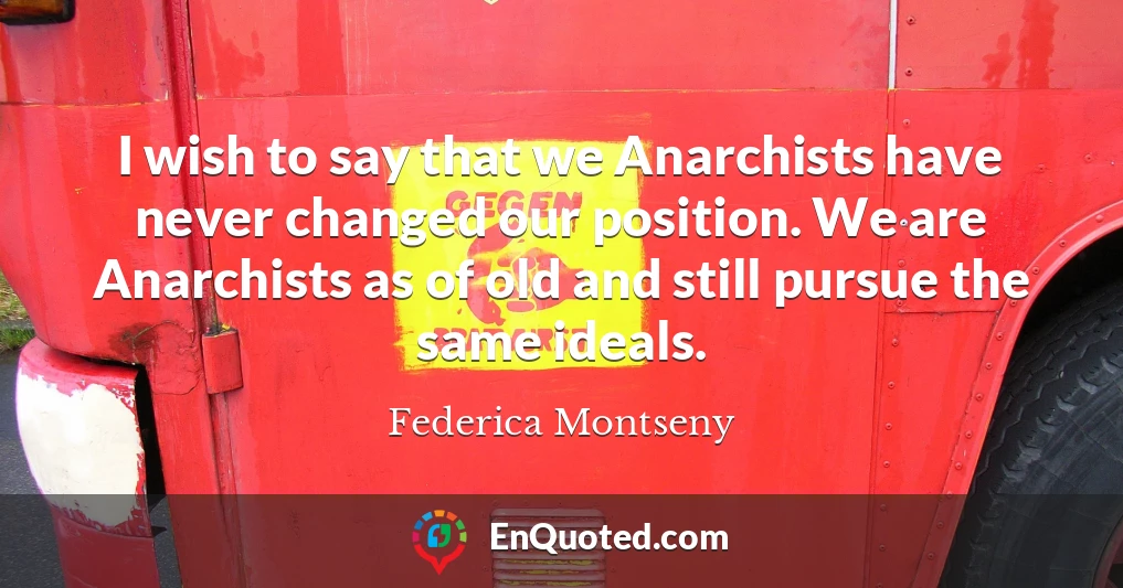 I wish to say that we Anarchists have never changed our position. We are Anarchists as of old and still pursue the same ideals.