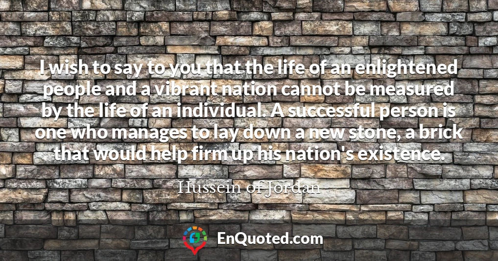 I wish to say to you that the life of an enlightened people and a vibrant nation cannot be measured by the life of an individual. A successful person is one who manages to lay down a new stone, a brick that would help firm up his nation's existence.