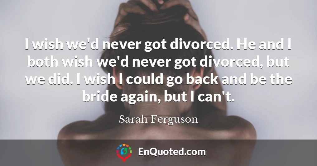 I wish we'd never got divorced. He and I both wish we'd never got divorced, but we did. I wish I could go back and be the bride again, but I can't.