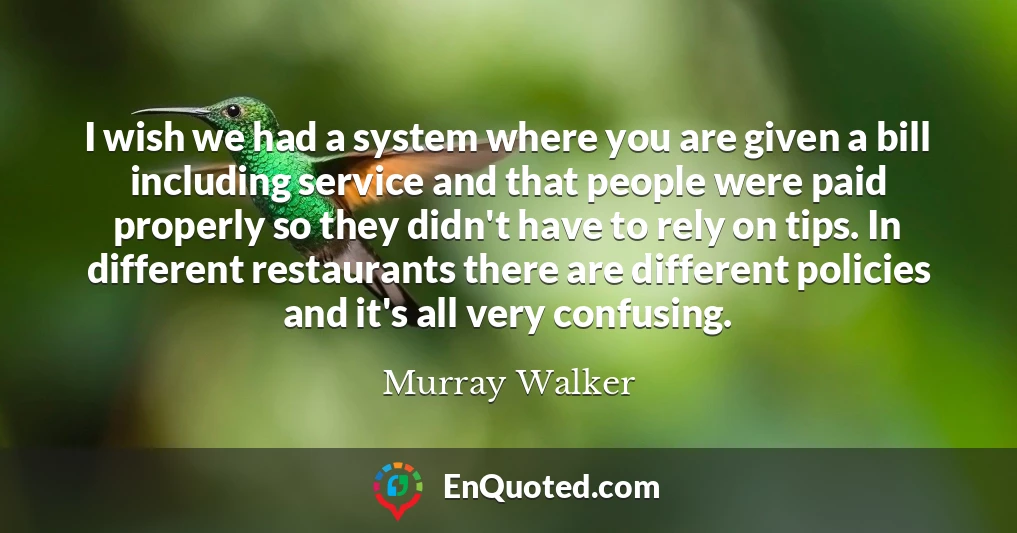 I wish we had a system where you are given a bill including service and that people were paid properly so they didn't have to rely on tips. In different restaurants there are different policies and it's all very confusing.