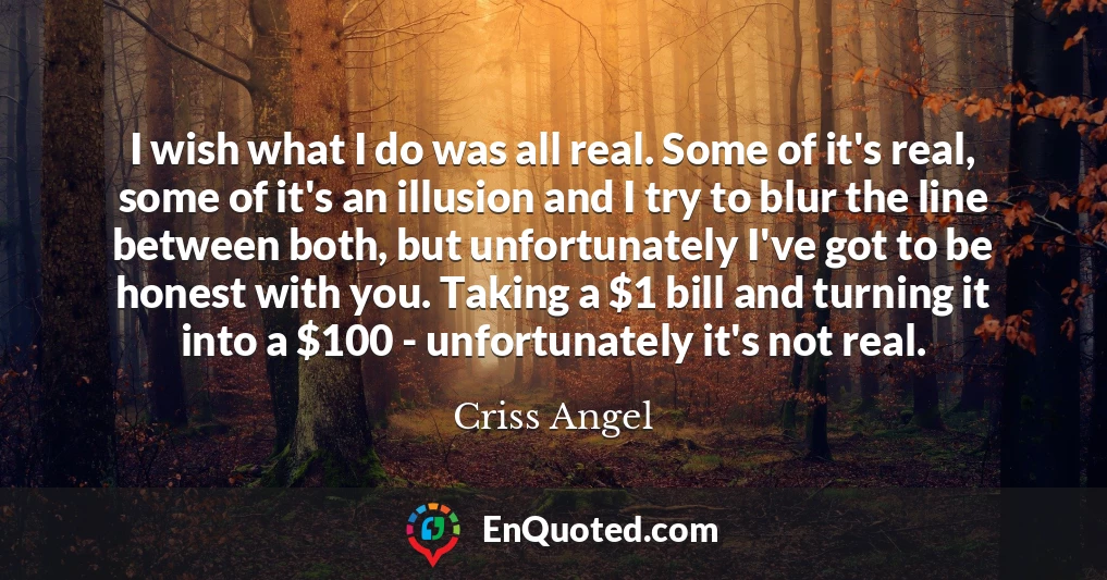 I wish what I do was all real. Some of it's real, some of it's an illusion and I try to blur the line between both, but unfortunately I've got to be honest with you. Taking a $1 bill and turning it into a $100 - unfortunately it's not real.