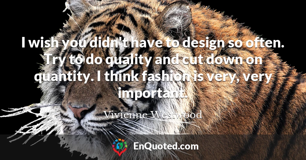 I wish you didn't have to design so often. Try to do quality and cut down on quantity. I think fashion is very, very important.