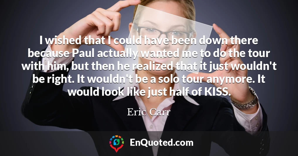 I wished that I could have been down there because Paul actually wanted me to do the tour with him, but then he realized that it just wouldn't be right. It wouldn't be a solo tour anymore. It would look like just half of KISS.