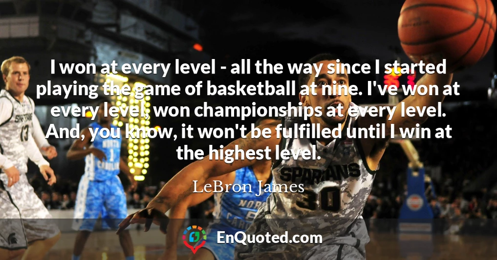 I won at every level - all the way since I started playing the game of basketball at nine. I've won at every level, won championships at every level. And, you know, it won't be fulfilled until I win at the highest level.