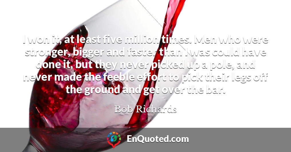 I won it, at least five million times. Men who were stronger, bigger and faster than I was could have done it, but they never picked up a pole, and never made the feeble effort to pick their legs off the ground and get over the bar.