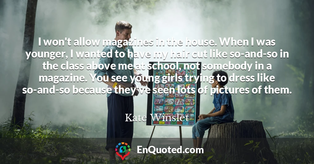 I won't allow magazines in the house. When I was younger, I wanted to have my hair cut like so-and-so in the class above me at school, not somebody in a magazine. You see young girls trying to dress like so-and-so because they've seen lots of pictures of them.