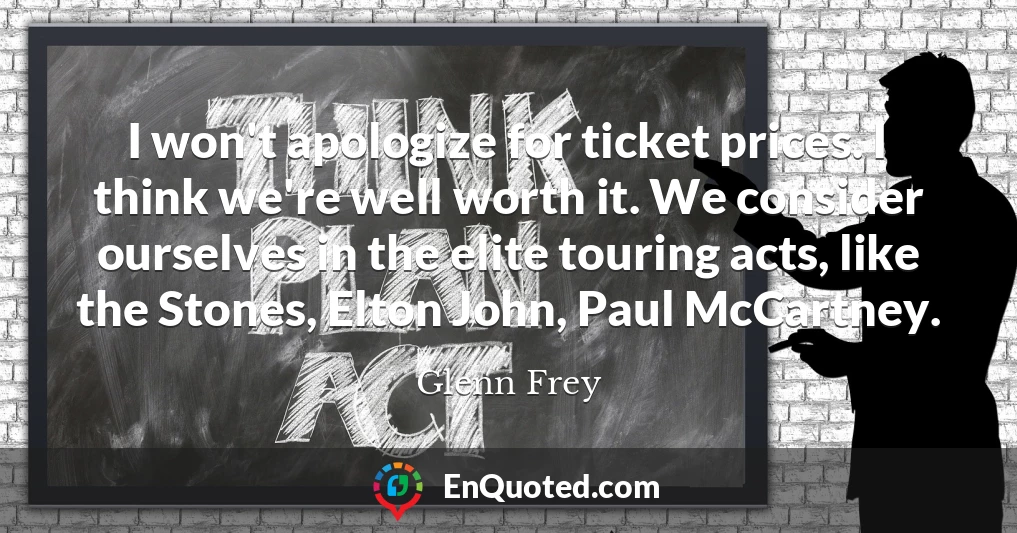 I won't apologize for ticket prices. I think we're well worth it. We consider ourselves in the elite touring acts, like the Stones, Elton John, Paul McCartney.
