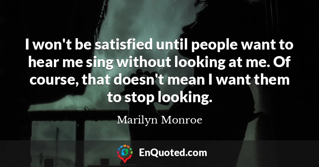 I won't be satisfied until people want to hear me sing without looking at me. Of course, that doesn't mean I want them to stop looking.