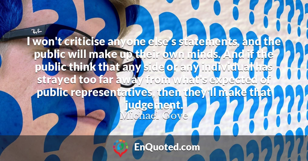 I won't criticise anyone else's statements, and the public will make up their own minds. And if the public think that any side or any individual has strayed too far away from what's expected of public representatives, then they'll make that judgement.