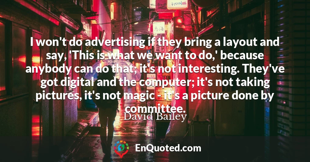 I won't do advertising if they bring a layout and say, 'This is what we want to do,' because anybody can do that; it's not interesting. They've got digital and the computer; it's not taking pictures, it's not magic - it's a picture done by committee.
