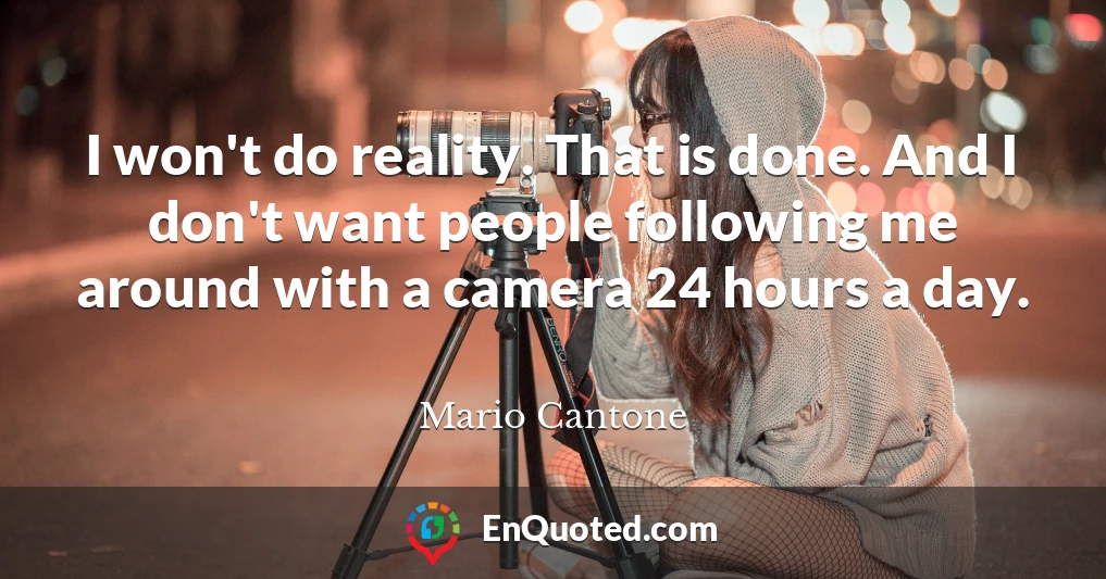 I won't do reality. That is done. And I don't want people following me around with a camera 24 hours a day.