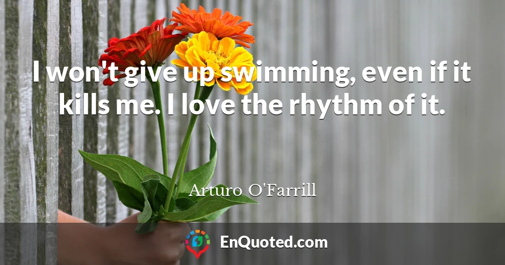 I won't give up swimming, even if it kills me. I love the rhythm of it.