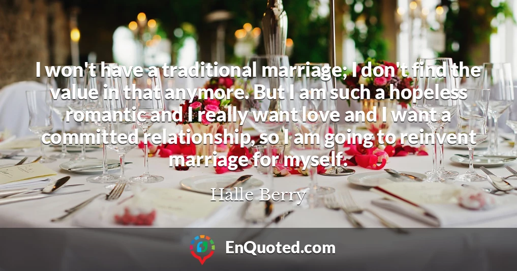 I won't have a traditional marriage; I don't find the value in that anymore. But I am such a hopeless romantic and I really want love and I want a committed relationship, so I am going to reinvent marriage for myself.