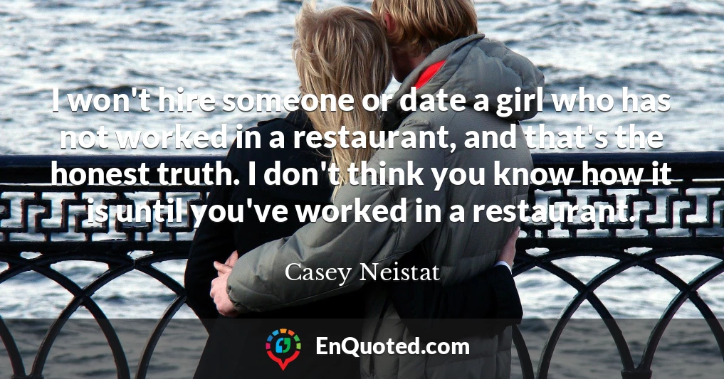 I won't hire someone or date a girl who has not worked in a restaurant, and that's the honest truth. I don't think you know how it is until you've worked in a restaurant.