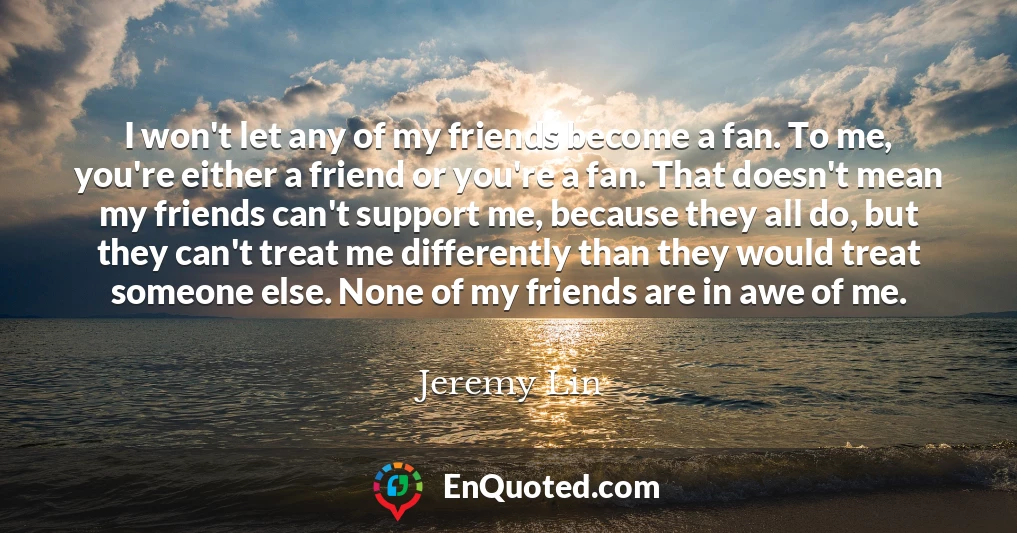 I won't let any of my friends become a fan. To me, you're either a friend or you're a fan. That doesn't mean my friends can't support me, because they all do, but they can't treat me differently than they would treat someone else. None of my friends are in awe of me.