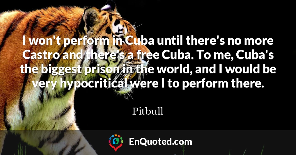 I won't perform in Cuba until there's no more Castro and there's a free Cuba. To me, Cuba's the biggest prison in the world, and I would be very hypocritical were I to perform there.