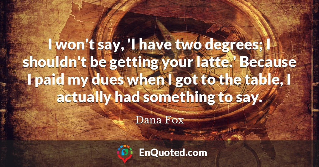 I won't say, 'I have two degrees; I shouldn't be getting your latte.' Because I paid my dues when I got to the table, I actually had something to say.
