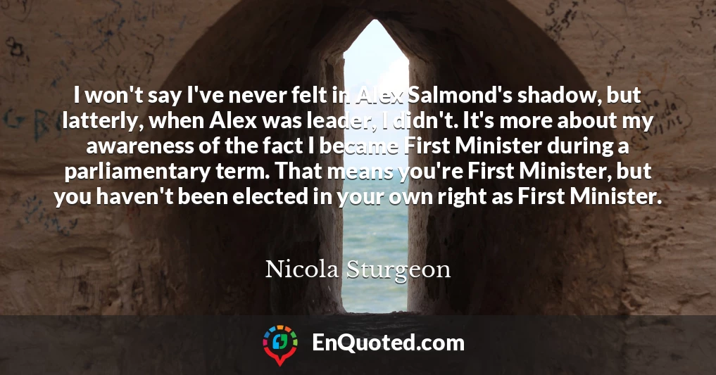 I won't say I've never felt in Alex Salmond's shadow, but latterly, when Alex was leader, I didn't. It's more about my awareness of the fact I became First Minister during a parliamentary term. That means you're First Minister, but you haven't been elected in your own right as First Minister.