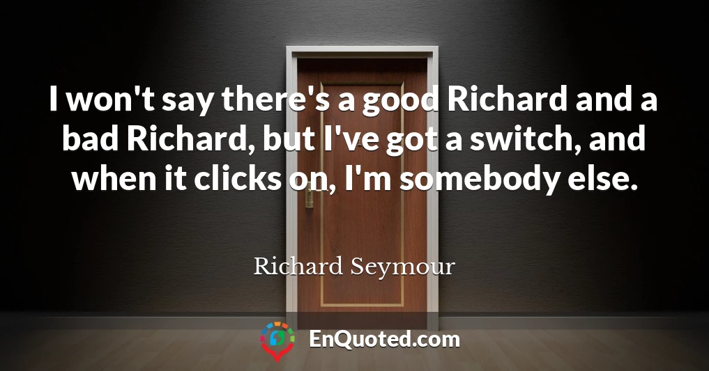 I won't say there's a good Richard and a bad Richard, but I've got a switch, and when it clicks on, I'm somebody else.