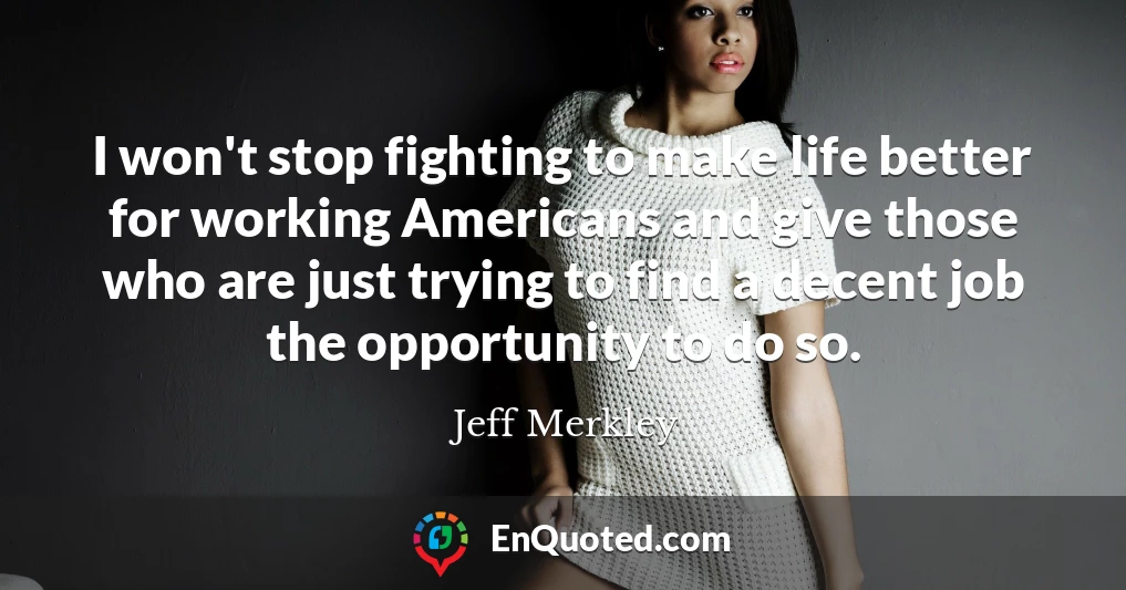 I won't stop fighting to make life better for working Americans and give those who are just trying to find a decent job the opportunity to do so.