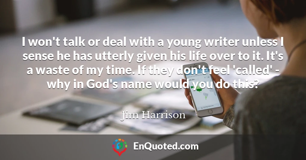 I won't talk or deal with a young writer unless I sense he has utterly given his life over to it. It's a waste of my time. If they don't feel 'called' - why in God's name would you do this?