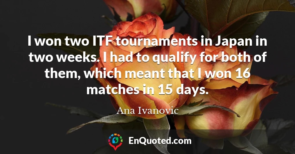 I won two ITF tournaments in Japan in two weeks. I had to qualify for both of them, which meant that I won 16 matches in 15 days.