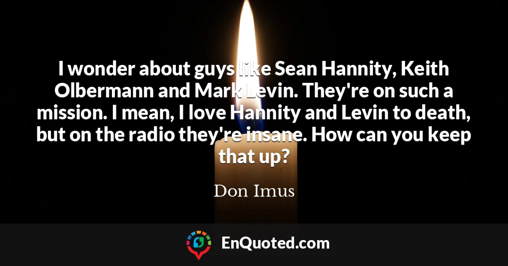 I wonder about guys like Sean Hannity, Keith Olbermann and Mark Levin. They're on such a mission. I mean, I love Hannity and Levin to death, but on the radio they're insane. How can you keep that up?