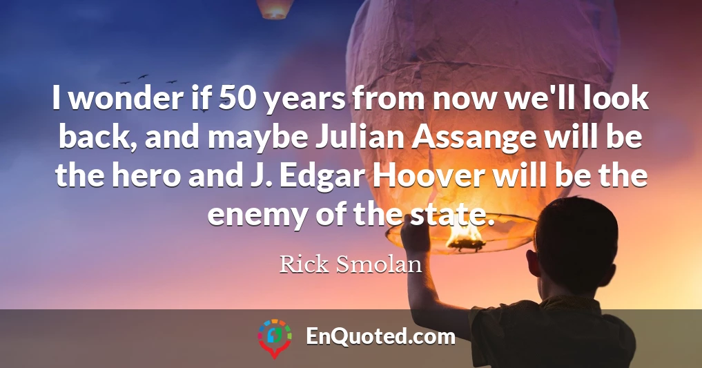 I wonder if 50 years from now we'll look back, and maybe Julian Assange will be the hero and J. Edgar Hoover will be the enemy of the state.
